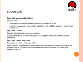 SEGURIDAD
Seguridad: gestión de identidades
se utiliza para:
 Autenticar a los usuarios para verificar que son quienes dicen ser.
 Autorizar a los usuarios para acceder y, posiblemente, modificar los datos o los servicios
del sistema.
Seguridad: Cifrado
Dejar los datos ilegibles sin acceso controlado
Si no puede restringir el acceso a sus archivos, aún podrá proteger su confidencialidad
cifrándolos.
Seguridad: control de accesos
Controlar el uso de los sistemas y datos
Todos los datos, programas y dispositivos físicos que componen un entorno informático son
recursos críticos, y el control del acceso a dichos recursos constituye una cuestión de
seguridad esencial.
 