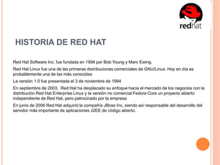 HISTORIA DE RED HAT
Red Hat Software Inc. fue fundada en 1994 por Bob Young y Marc Ewing.
Red Hat Linux fue una de las primeras distribuciones comerciales de GNU/Linux. Hoy en día es
probablemente una de las más conocidas
La versión 1.0 fue presentada el 3 de noviembre de 1994
En septiembre de 2003, Red Hat ha desplazado su enfoque hacia el mercado de los negocios con la
distribución Red Hat Enterprise Linux y la versión no comercial Fedora Core un proyecto abierto
independiente de Red Hat, pero patrocinado por la empresa
En junio de 2006 Red Hat adquirió la compañía JBoss Inc, siendo así responsable del desarrollo del
servidor más importante de aplicaciones J2EE de código abierto.
 