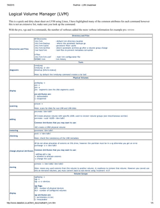 7/6/2015 RedHat ­ LVM cheatsheet
http://www.datadisk.co.uk/html_docs/redhat/rh_lvm.htm 1/5
Logical Volume Manager (LVM)
This is a quick and dirty cheat sheet on LVM using Linux, I have highlighted many of the common attributes for each command however
this is not an extensive list, make sure you look up the command.
With the pvs, vgs and lvs commands, the number of verboses added the more verbose information for example pvs ­vvvvv
Directory and Files
Directories and Files
## Directories
/etc/lvm                    ‐ default lvm directory location
/etc/lvm/backup         ‐ where the automatic backups go
/etc/lvm/cache          ‐ persistent filter cache
/etc/lvm/archive        ‐ where automatic archives go after a volume group change
/var/lock/lvm             ‐ lock files to prevent metadata corruption
# Files
/etc/lvm/lvm.conf       ‐ main lvm configuration file
$HOME/.lvm               ‐ lvm history
Tools
diagnostic
lvmdump
lvmdump ‐d <dir>
dmsetup [info|ls|status]
Note: by default the lvmdump command creates a tar ball
Physical Volumes
display
pvdisplay ‐v
pvs ‐v
pvs ‐a
pvs ‐‐segments (see the disk segments used)
pvs attributes are:
1. (a)llocatable
2. e(x)ported
scanning
pvscan ‐v
Note: scans for disks for non‐LVM and LVM disks
adding
pvcreate /dev/sdb1
## Create physical volume with specific UUID, used to recover volume groups (see miscellaneous section)
pvcreate ‐‐uuid <UUID> /dev/sdb1
Common Attributes that you may want to use:
‐M2 create a LVM2 physical volume
removing pvremove /dev/sdb1
checking
pvck ‐v /dev/sdb1
Note: check the consistency of the LVM metadata
change physical attributes
## do not allow allocation of extents on this drive, however the partition must be in a vg otherwise you get an error
pvchange ‐x n /dev/sdb1
Common Attributes that you may want to use:
‐‐addtag add a tag
‐x allowed to allocate extents
‐u change the uuid
moving
pvmove ‐v /dev/sdb2 /dev/sdb3
Note: moves any used extents from this volume to another volume, in readiness to remove that volume. However you cannot use
this on mirrored volumes, you must convert back to non‐mirror using "lvconvert ‐m 0"
Volume Groups
display
vgdisplay ‐v
vgs ‐v
vgs ‐a ‐o +devices
vgs flags:
#PV ‐ number of physical devices
#LV ‐ number of configured volumes        
vgs attributes are:
1. permissions (r)|(w)
2. resi(z)eable
 