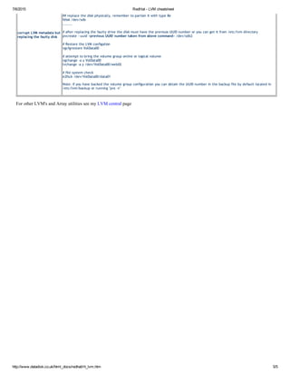 7/6/2015 RedHat ­ LVM cheatsheet
http://www.datadisk.co.uk/html_docs/redhat/rh_lvm.htm 5/5
corrupt LVM metadata but
replacing the faulty disk
## replace the disk physically, remember to partion it with type 8e
fdisk /dev/sdb
........
# after replacing the faulty drive the disk must have the previuos UUID number or you can get it from /etc/lvm directory
pvcreate ‐‐uuid <previous UUID number taken from above command> /dev/sdb2
# Restore the LVM configation
vgcfgrestore VolData00
# attempt to bring the volume group online or logical volume
vgchange ‐a y VolData00
lvchange ‐a y /dev/VolData00/web02
# file system check
e2fsck /dev/VolData00/data01
Note: if you have backed the volume group configuration you can obtain the UUID number in the backup file by default located in
/etc/lvm/backup or running "pvs ‐v"
For other LVM's and Array utilities see my LVM central page
 