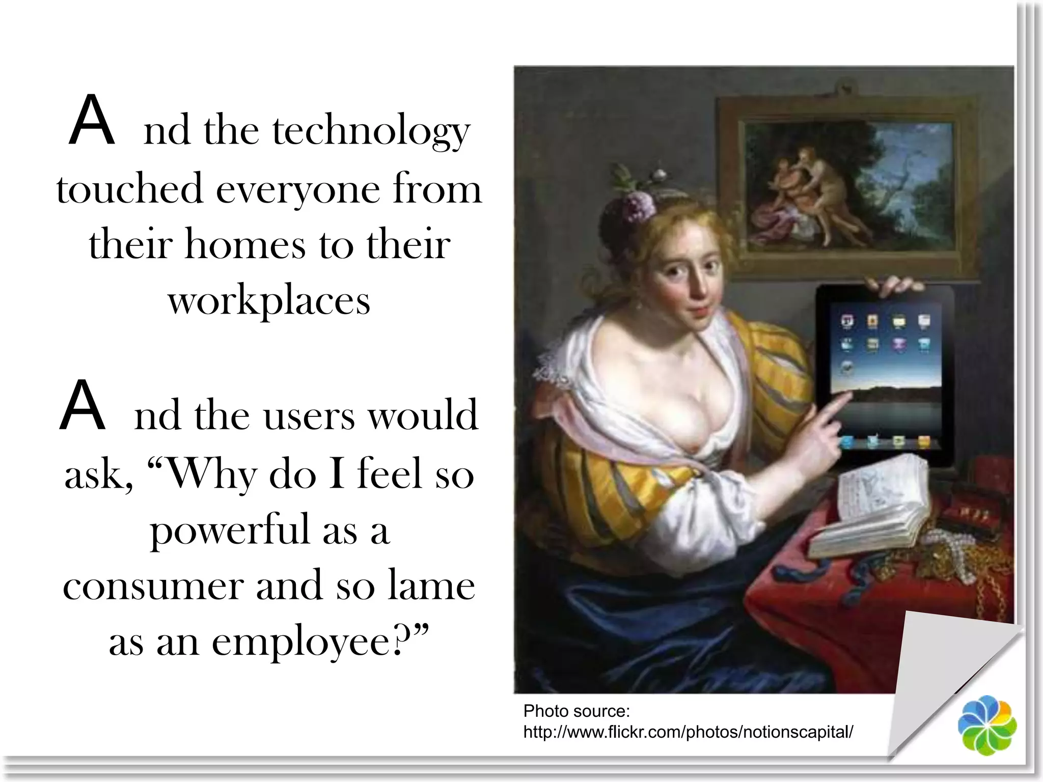A nd the technology touched everyone from their homes to their workplacesA nd the users would ask, “Why do I feel so powerful as a consumer and so lame as an employee?”Photo source:http://www.flickr.com/photos/notionscapital/