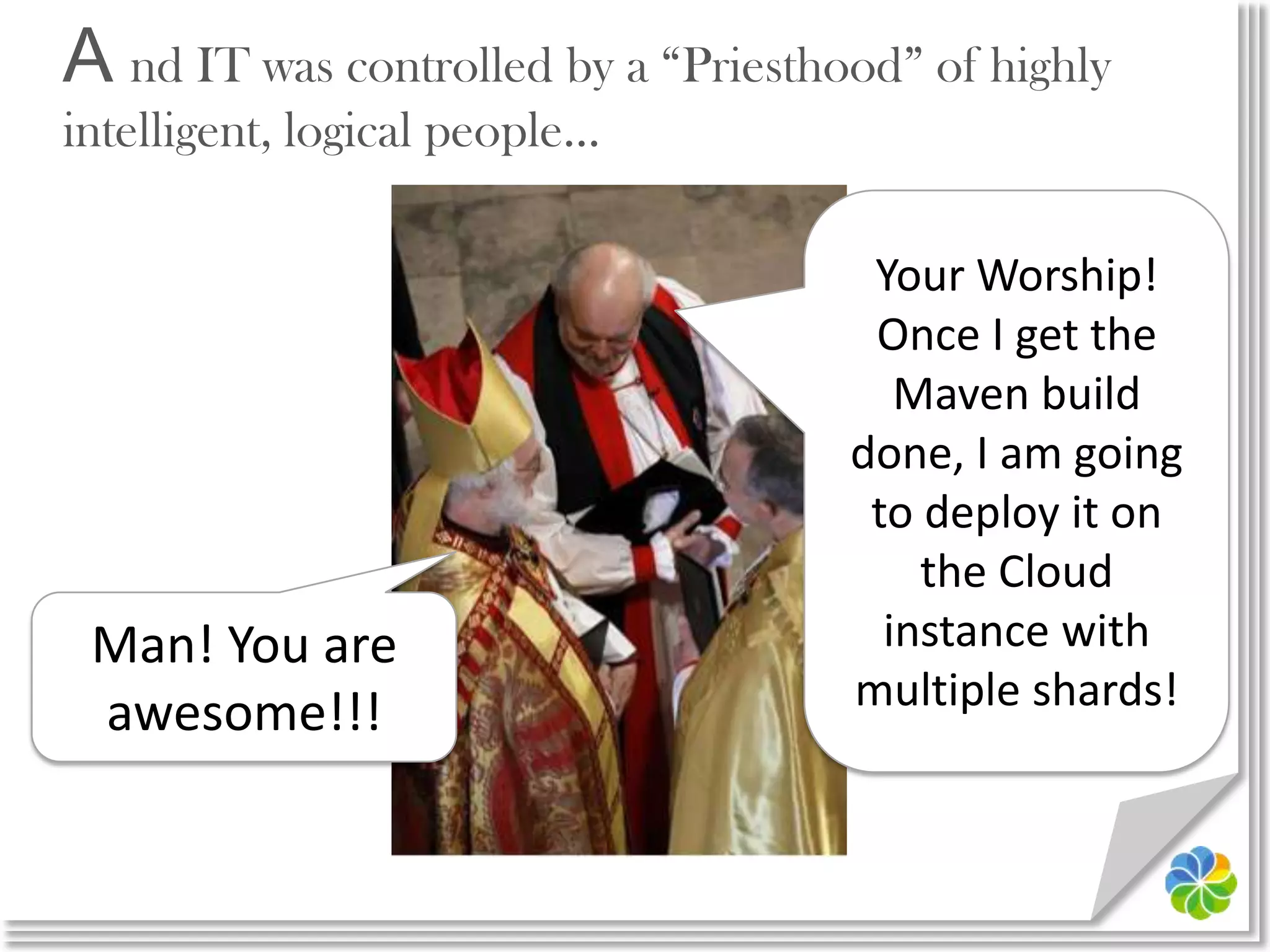 A nd IT was controlled by a “Priesthood” of highly intelligent, logical people…Your Worship! Once I get the Maven build done, I am going to deploy it on the Cloud instance with multiple shards!Man! You are awesome!!!