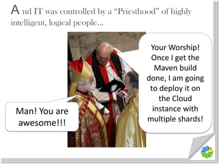 A nd IT was controlled by a “Priesthood” of highly intelligent, logical people…Your Worship! Once I get the Maven build done, I am going to deploy it on the Cloud instance with multiple shards!Man! You are awesome!!!