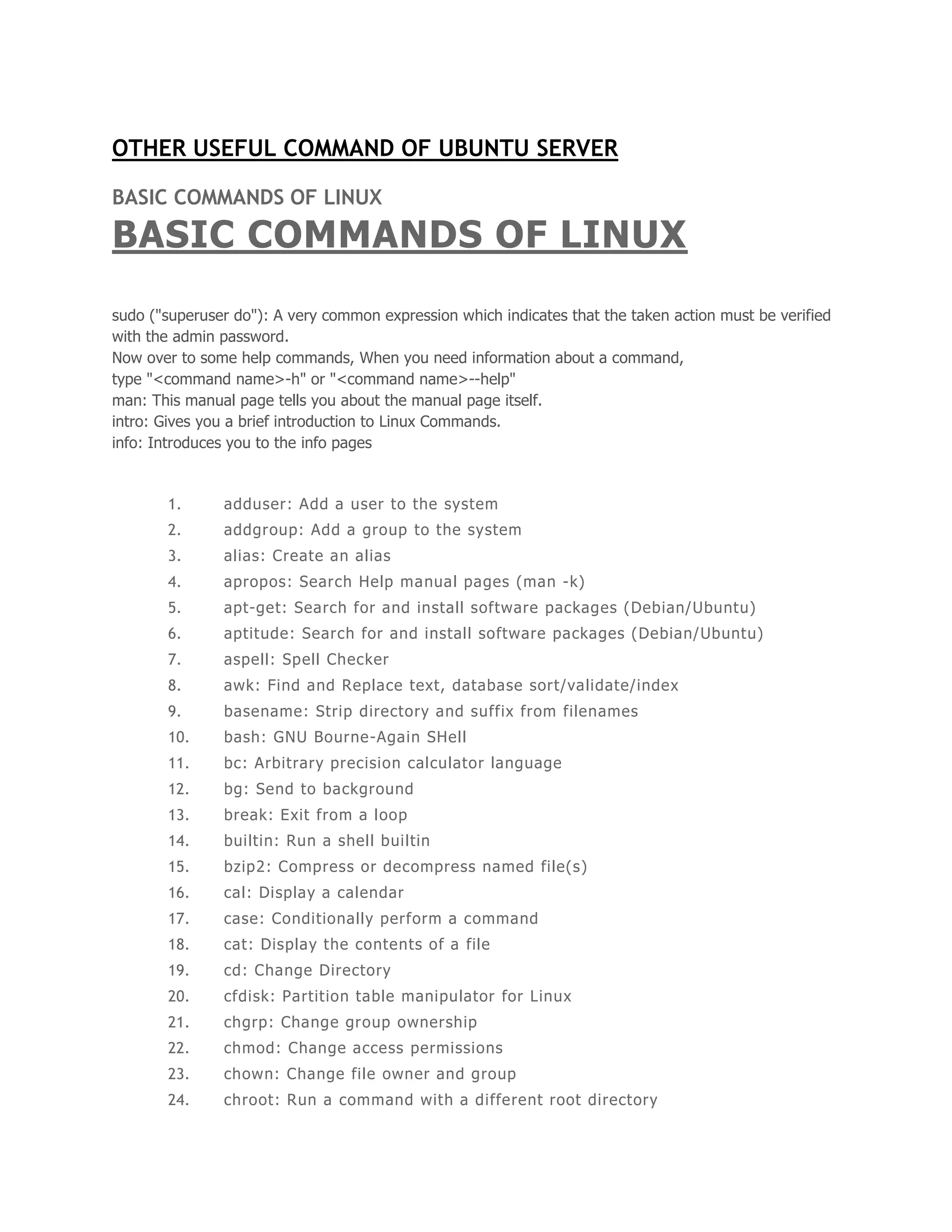 OTHER USEFUL COMMAND OF UBUNTU SERVER 
BASIC COMMANDS OF LINUX 
BASIC COMMANDS OF LINUX 
sudo ("superuser do"): A very common expression which indicates that the taken action must be verified 
with the admin password. 
Now over to some help commands, When you need information about a command, 
type "<command name>-h" or "<command name>--help" 
man: This manual page tells you about the manual page itself. 
intro: Gives you a brief introduction to Linux Commands. 
info: Introduces you to the info pages 
1. adduser: Add a user to the system 
2. addgroup: Add a group to the system 
3. alias: Create an alias 
4. apropos: Search Help manual pages (man -k) 
5. apt-get: Search for and install software packages (Debian/Ubuntu) 
6. aptitude: Search for and instal l software packages (Debian/Ubuntu) 
7. aspell: Spell Checker 
8. awk: Find and Replace text, database sort/validate/index 
9. basename: Strip directory and suffix from filenames 
10. bash: GNU Bourne-Again SHell 
11. bc: Arbitrary precision calculator language 
12. bg: Send to background 
13. break: Exit from a loop 
14. bui ltin: Run a shel l bui ltin 
15. bzip2: Compress or decompress named fi le(s) 
16. cal: Display a calendar 
17. case: Conditional ly perform a command 
18. cat: Display the contents of a file 
19. cd: Change Directory 
20. cfdisk: Partit ion table manipulator for Linux 
21. chgrp: Change group ownership 
22. chmod: Change access permissions 
23. chown: Change fi le owner and group 
24. chroot: Run a command with a di fferent root directory 
 