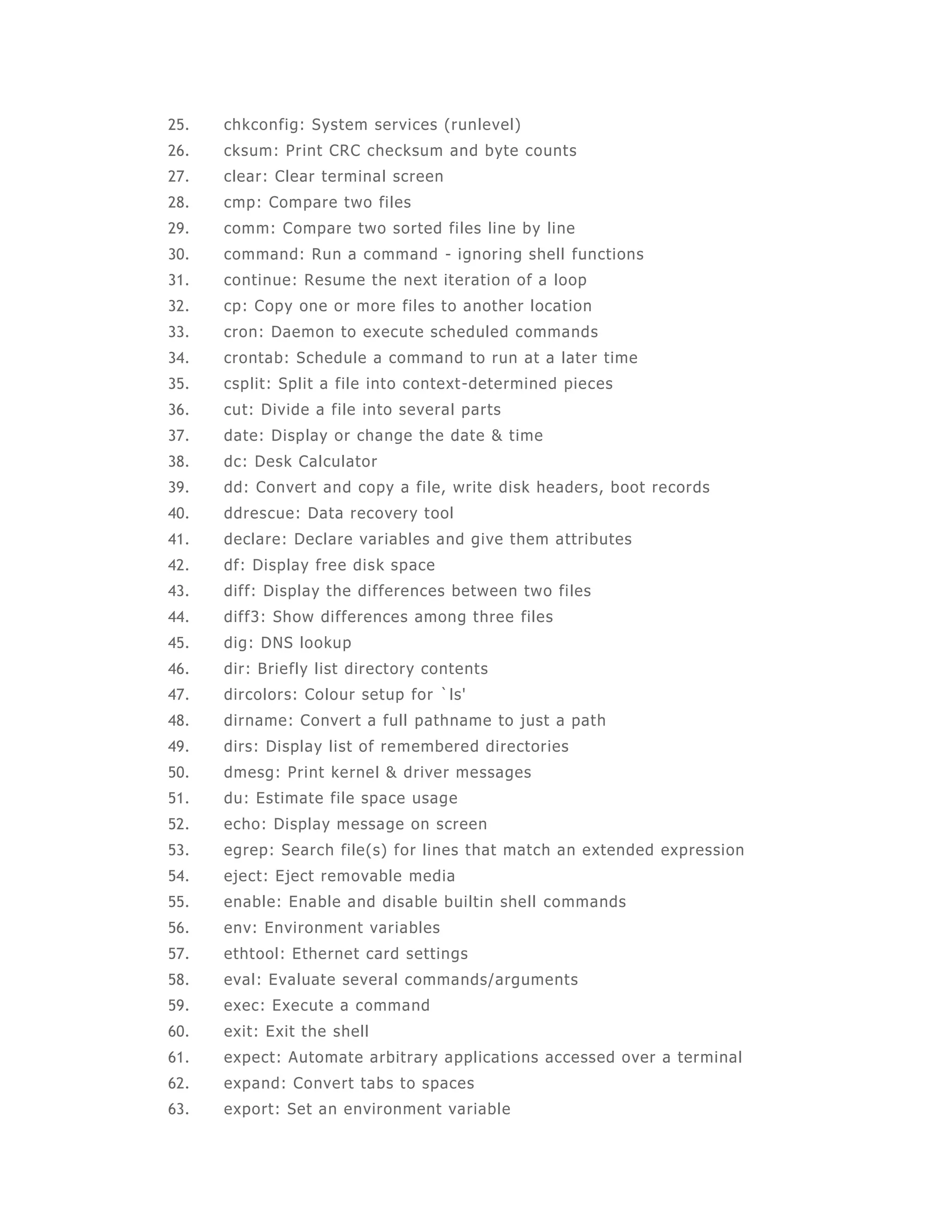 25. chkconfig: System services (runlevel) 
26. cksum: Print CRC checksum and byte counts 
27. clear: Clear terminal screen 
28. cmp: Compare two fi les 
29. comm: Compare two sorted fi les line by line 
30. command: Run a command - ignoring shel l functions 
31. continue: Resume the next iteration of a loop 
32. cp: Copy one or more fi les to another locat ion 
33. cron: Daemon to execute scheduled commands 
34. crontab: Schedule a command to run at a later time 
35. csplit: Spl it a file into context -determined pieces 
36. cut: Divide a file into several parts 
37. date: Display or change the date & t ime 
38. dc: Desk Calculator 
39. dd: Convert and copy a fi le, write disk headers, boot records 
40. ddrescue: Data recovery tool 
41. declare: Declare variables and give them attributes 
42. df: Display free disk space 
43. diff: Display the di fferences between two fi les 
44. diff3: Show di fferences among three files 
45. dig: DNS lookup 
46. dir: Briefly l ist directory contents 
47. dircolors: Colour setup for `ls' 
48. dirname: Convert a full pathname to just a path 
49. dirs: Display list of remembered directories 
50. dmesg: Print kernel & driver messages 
51. du: Estimate file space usage 
52. echo: Display message on screen 
53. egrep: Search file(s) for lines that match an extended expression 
54. eject: Eject removable media 
55. enable: Enable and disable bui ltin shell commands 
56. env: Environment variables 
57. ethtool: Ethernet card settings 
58. eval: Evaluate several commands/arguments 
59. exec: Execute a command 
60. exit: Exit the shell 
61. expect: Automate arbitrary appl icat ions accessed over a terminal 
62. expand: Convert tabs to spaces 
63. export: Set an environment variable 
 