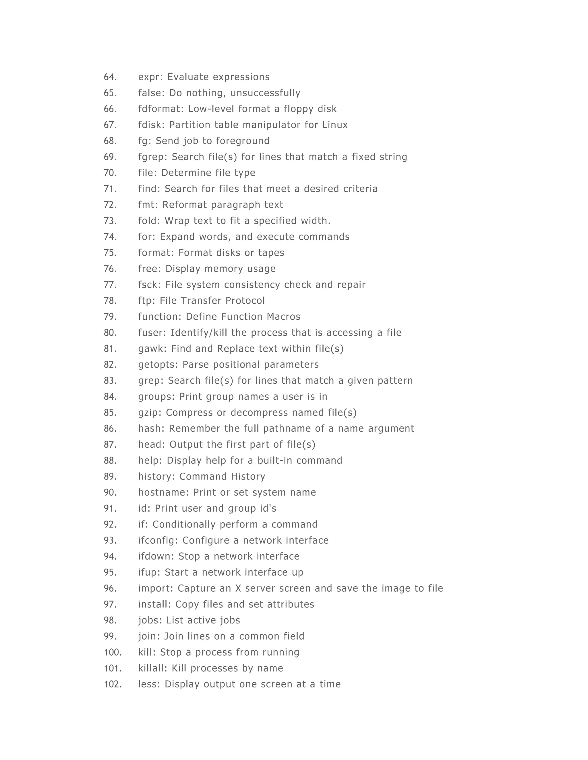 64. expr: Evaluate expressions 
65. false: Do nothing, unsuccessful ly 
66. fdformat: Low-level format a floppy disk 
67. fdisk: Partition table manipulator for Linux 
68. fg: Send job to foreground 
69. fgrep: Search file(s) for lines that match a fixed string 
70. file: Determine file type 
71. find: Search for files that meet a desired criteria 
72. fmt: Reformat paragraph text 
73. fold: Wrap text to fit a speci fied width. 
74. for: Expand words, and execute commands 
75. format: Format disks or tapes 
76. free: Display memory usage 
77. fsck: File system consistency check and repair 
78. ftp: Fi le Transfer Protocol 
79. function: Define Function Macros 
80. fuser: Identi fy/kil l the process that is accessing a file 
81. gawk: Find and Replace text within file(s) 
82. getopts: Parse positional parameters 
83. grep: Search file(s) for lines that match a given pat tern 
84. groups: Print group names a user is in 
85. gzip: Compress or decompress named file(s) 
86. hash: Remember the full pathname of a name argument 
87. head: Output the first part of fi le(s) 
88. help: Display help for a built -in command 
89. history: Command History 
90. hostname: Print or set system name 
91. id: Print user and group id's 
92. if: Condit ionally perform a command 
93. ifconfig: Configure a network interface 
94. ifdown: Stop a network interface 
95. ifup: Start a network interface up 
96. import: Capture an X server screen and save the image to file 
97. install: Copy fi les and set attributes 
98. jobs: List active jobs 
99. join: Join l ines on a common field 
100. kil l: Stop a process from running 
101. kil lall: Kill processes by name 
102. less: Display output one screen at a time 
 