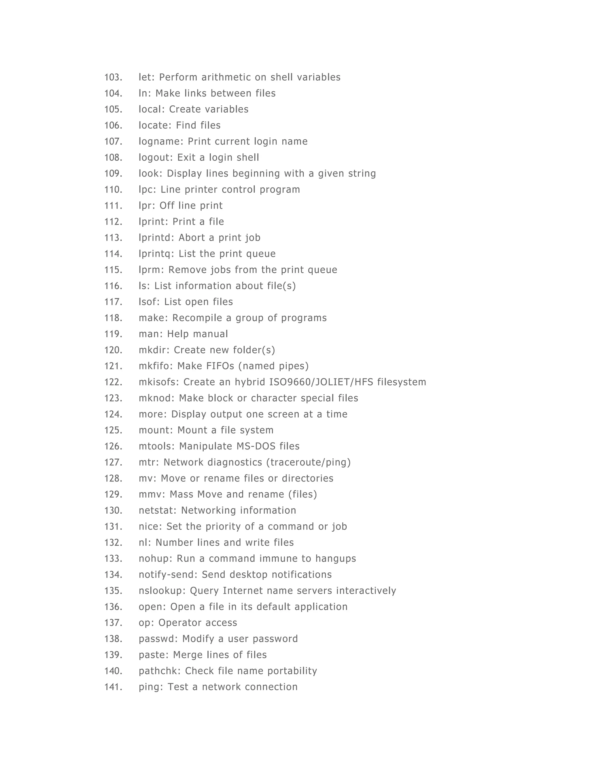 103. let: Perform arithmetic on shell variables 
104. ln: Make links between files 
105. local: Create variables 
106. locate: Find files 
107. logname: Print current login name 
108. logout: Exit a login shel l 
109. look: Display lines beginning with a given string 
110. lpc: Line printer control program 
111. lpr: Off l ine print 
112. lprint: Print a fi le 
113. lprintd: Abort a print job 
114. lprintq: List the print queue 
115. lprm: Remove jobs from the print queue 
116. ls: List information about fi le(s) 
117. lsof: List open files 
118. make: Recompi le a group of programs 
119. man: Help manual 
120. mkdir: Create new folder(s) 
121. mkfi fo: Make FIFOs (named pipes) 
122. mkisofs: Create an hybrid ISO9660/JOLIET/HFS fi lesystem 
123. mknod: Make block or character special files 
124. more: Display output one screen at a time 
125. mount: Mount a file system 
126. mtools: Manipulate MS-DOS files 
127. mtr: Network diagnost ics (traceroute/ping) 
128. mv: Move or rename files or directories 
129. mmv: Mass Move and rename (files) 
130. netstat: Networking information 
131. nice: Set the priority of a command or job 
132. nl: Number lines and write files 
133. nohup: Run a command immune to hangups 
134. not ify-send: Send desktop not i fications 
135. nslookup: Query Internet name servers interactively 
136. open: Open a file in its default application 
137. op: Operator access 
138. passwd: Modi fy a user password 
139. paste: Merge lines of fi les 
140. pathchk: Check fi le name portabi lity 
141. ping: Test a network connect ion 
 