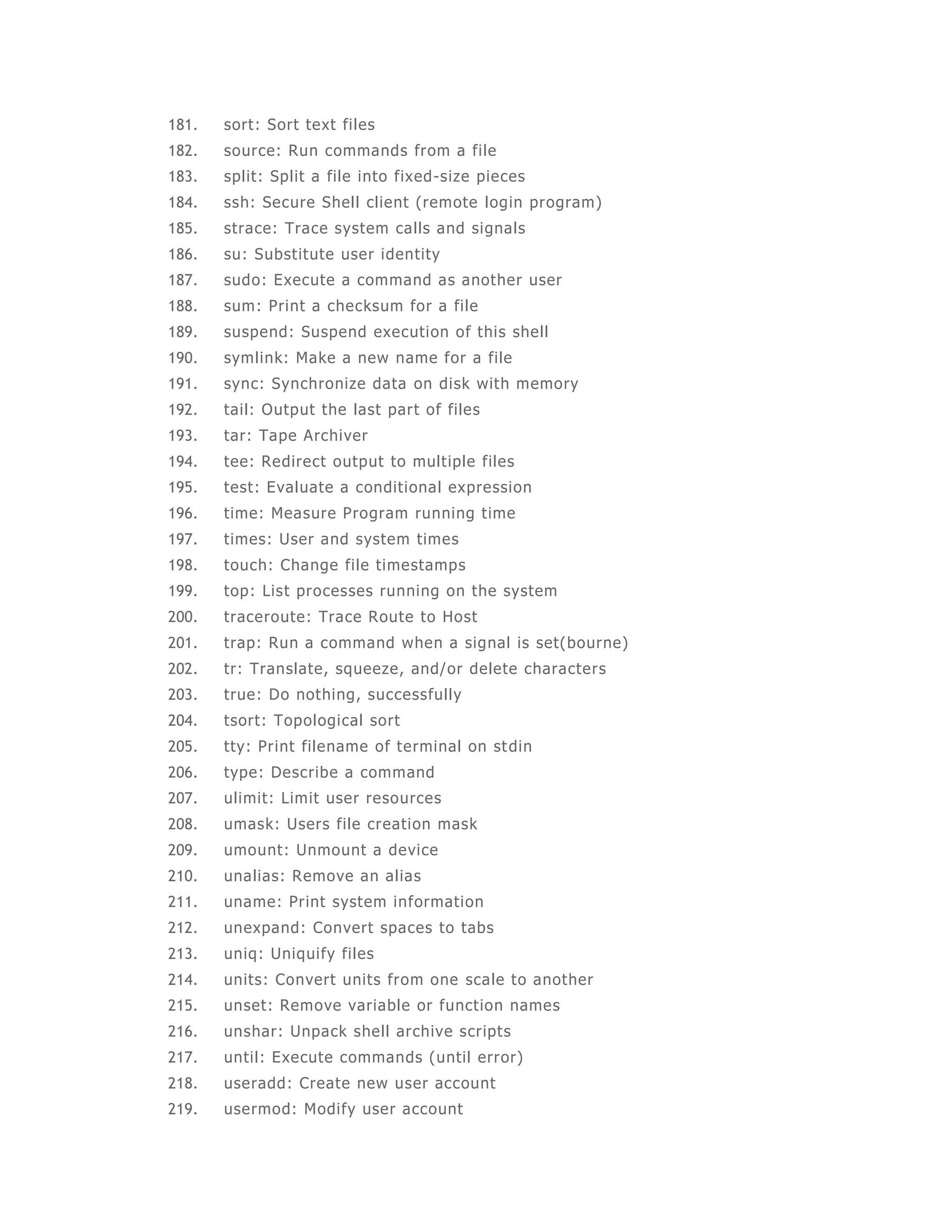 181. sort: Sort text fi les 
182. source: Run commands from a fi le 
183. split: Split a file into fixed-size pieces 
184. ssh: Secure Shel l client (remote login program) 
185. strace: Trace system calls and signals 
186. su: Subst itute user identity 
187. sudo: Execute a command as another user 
188. sum: Print a checksum for a fi le 
189. suspend: Suspend execution of this shell 
190. symlink: Make a new name for a file 
191. sync: Synchronize data on disk with memory 
192. tail: Output the last part of files 
193. tar: Tape Archiver 
194. tee: Redirect output to mult iple files 
195. test: Evaluate a conditional expression 
196. time: Measure Program running t ime 
197. times: User and system times 
198. touch: Change fi le timestamps 
199. top: List processes running on the system 
200. traceroute: Trace Route to Host 
201. trap: Run a command when a signal is set(bourne) 
202. tr: Translate, squeeze, and/or delete characters 
203. true: Do nothing, successfully 
204. tsort: Topological sort 
205. tty: Print filename of terminal on stdin 
206. type: Describe a command 
207. ulimit: Limit user resources 
208. umask: Users file creation mask 
209. umount: Unmount a device 
210. unalias: Remove an alias 
211. uname: Print system information 
212. unexpand: Convert spaces to tabs 
213. uniq: Uniqui fy fi les 
214. units: Convert units from one scale to another 
215. unset: Remove variable or funct ion names 
216. unshar: Unpack shell archive scripts 
217. until: Execute commands (until error) 
218. useradd: Create new user account 
219. usermod: Modi fy user account 
 