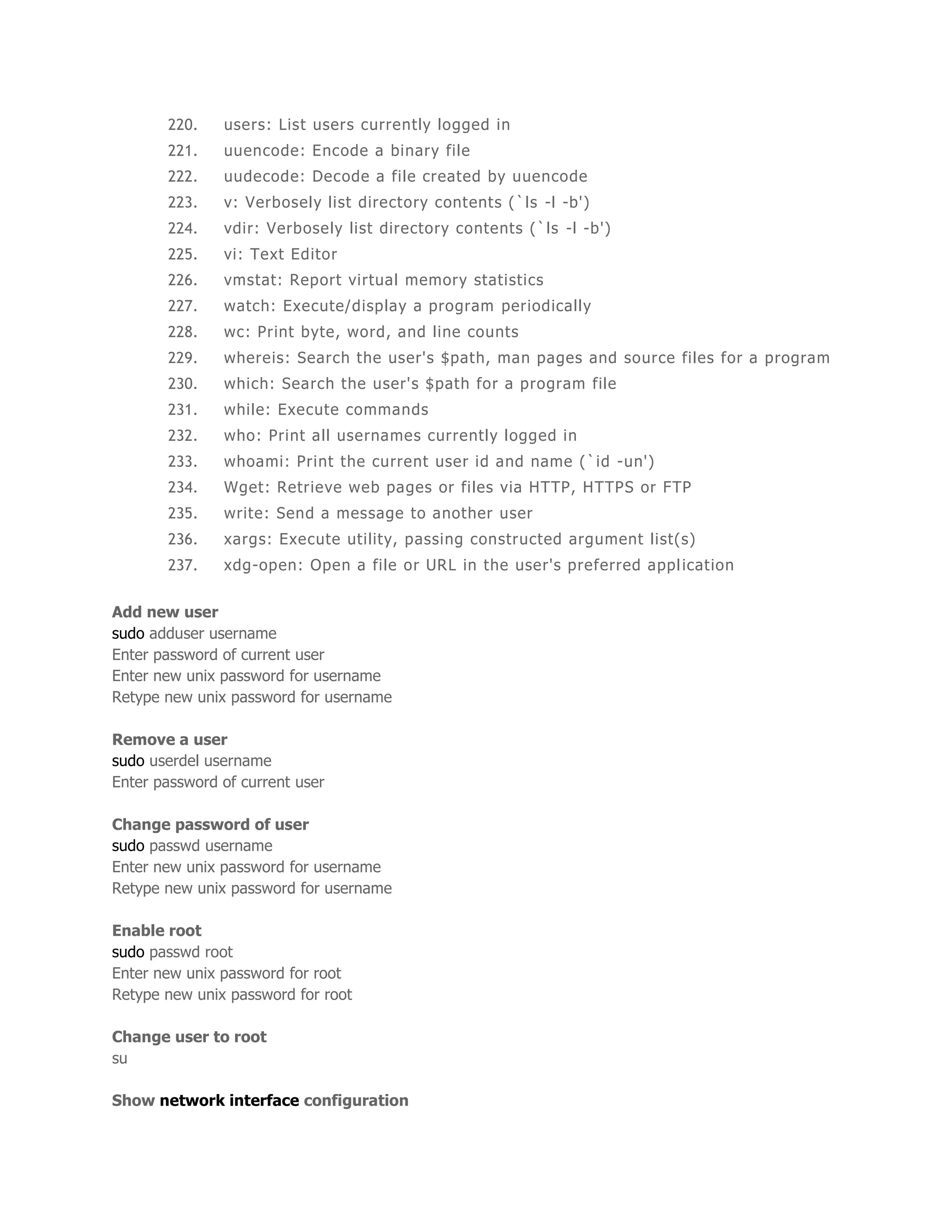 220. users: List users currently logged in 
221. uuencode: Encode a binary file 
222. uudecode: Decode a file created by uuencode 
223. v: Verbosely list directory contents (`ls -l -b') 
224. vdir: Verbosely list directory contents (`ls -l -b') 
225. vi: Text Editor 
226. vmstat: Report virtual memory statistics 
227. watch: Execute/display a program periodically 
228. wc: Print byte, word, and line counts 
229. whereis: Search the user's $path, man pages and source fi les for a program 
230. which: Search the user's $path for a program file 
231. while: Execute commands 
232. who: Print all usernames currently logged in 
233. whoami: Print the current user id and name (`id -un') 
234. Wget: Retrieve web pages or fi les via HTTP, HTTPS or FTP 
235. write: Send a message to another user 
236. xargs: Execute uti lity, passing constructed argument list(s) 
237. xdg-open: Open a fi le or URL in the user's preferred appl icat ion 
Add new user 
sudo adduser username 
Enter password of current user 
Enter new unix password for username 
Retype new unix password for username 
Remove a user 
sudo userdel username 
Enter password of current user 
Change password of user 
sudo passwd username 
Enter new unix password for username 
Retype new unix password for username 
Enable root 
sudo passwd root 
Enter new unix password for root 
Retype new unix password for root 
Change user to root 
su 
Show network interface configuration 
 