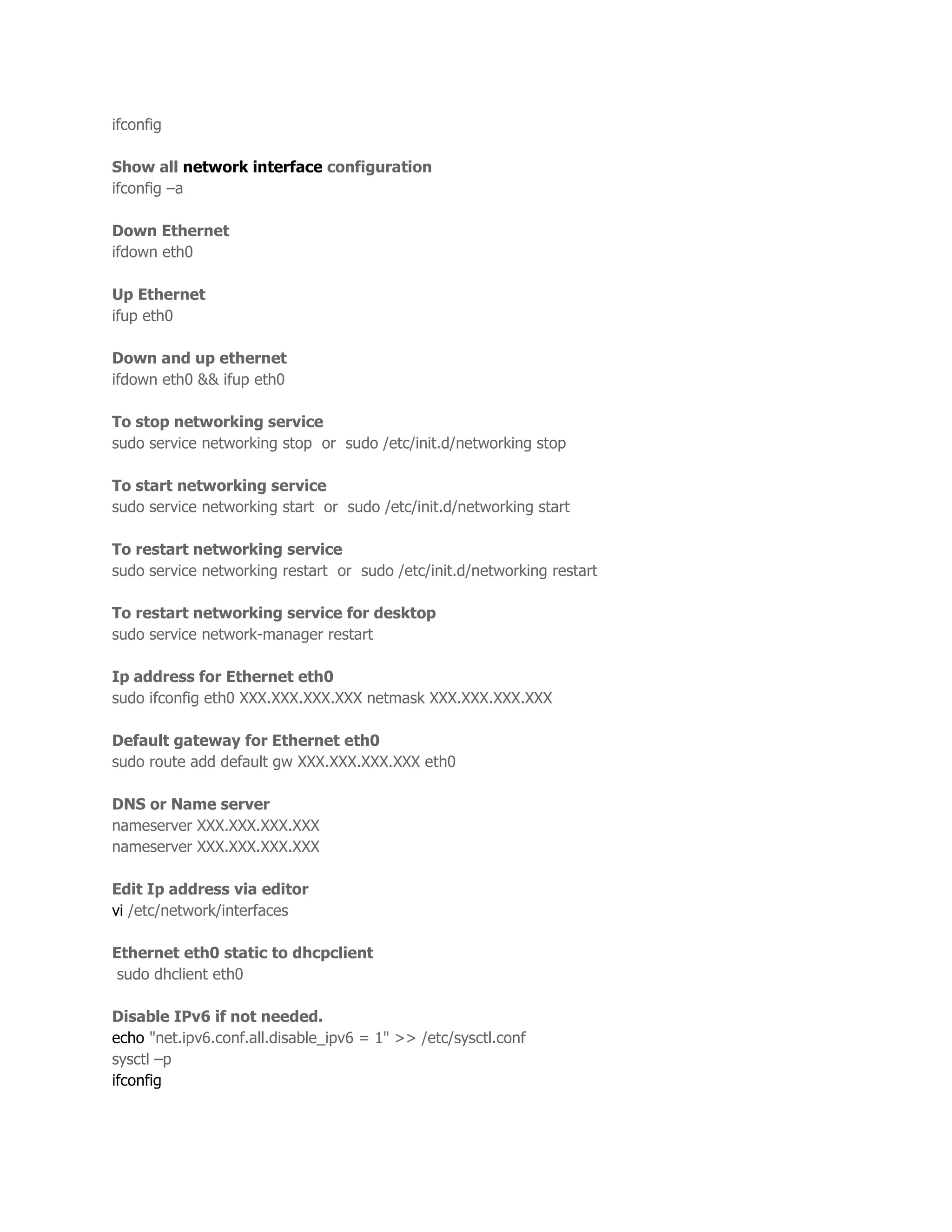ifconfig 
Show all network interface configuration 
ifconfig –a 
Down Ethernet 
ifdown eth0 
Up Ethernet 
ifup eth0 
Down and up ethernet 
ifdown eth0 && ifup eth0 
To stop networking service 
sudo service networking stop or sudo /etc/init.d/networking stop 
To start networking service 
sudo service networking start or sudo /etc/init.d/networking start 
To restart networking service 
sudo service networking restart or sudo /etc/init.d/networking restart 
To restart networking service for desktop 
sudo service network-manager restart 
Ip address for Ethernet eth0 
sudo ifconfig eth0 XXX.XXX.XXX.XXX netmask XXX.XXX.XXX.XXX 
Default gateway for Ethernet eth0 
sudo route add default gw XXX.XXX.XXX.XXX eth0 
DNS or Name server 
nameserver XXX.XXX.XXX.XXX 
nameserver XXX.XXX.XXX.XXX 
Edit Ip address via editor 
vi /etc/network/interfaces 
Ethernet eth0 static to dhcpclient 
sudo dhclient eth0 
Disable IPv6 if not needed. 
echo "net.ipv6.conf.all.disable_ipv6 = 1" >> /etc/sysctl.conf 
sysctl –p 
ifconfig 
 