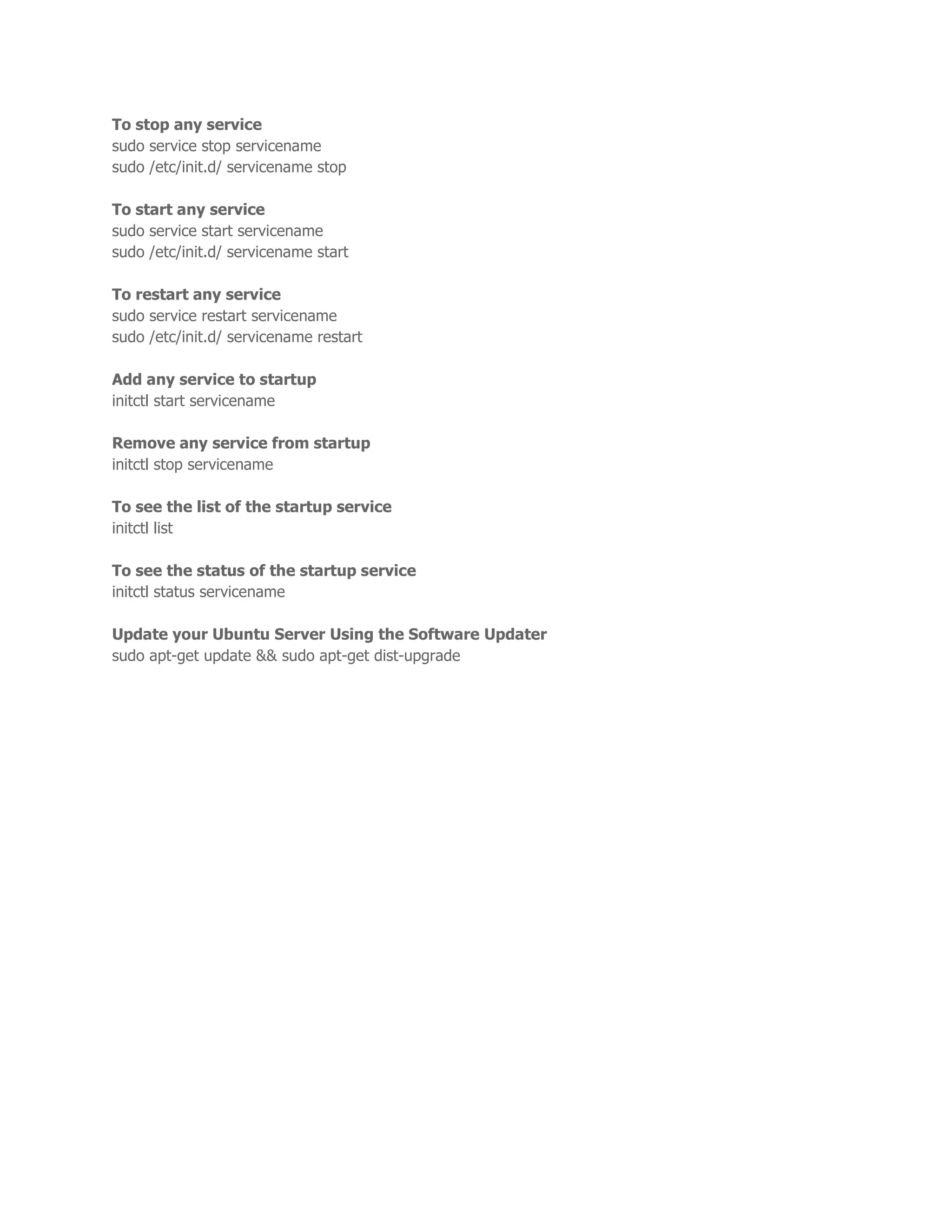 To stop any service 
sudo service stop servicename 
sudo /etc/init.d/ servicename stop 
To start any service 
sudo service start servicename 
sudo /etc/init.d/ servicename start 
To restart any service 
sudo service restart servicename 
sudo /etc/init.d/ servicename restart 
Add any service to startup 
initctl start servicename 
Remove any service from startup 
initctl stop servicename 
To see the list of the startup service 
initctl list 
To see the status of the startup service 
initctl status servicename 
Update your Ubuntu Server Using the Software Updater 
sudo apt-get update && sudo apt-get dist-upgrade 
