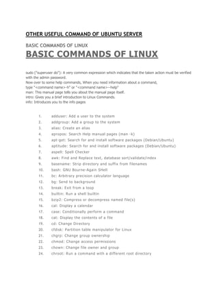 OTHER USEFUL COMMAND OF UBUNTU SERVER 
BASIC COMMANDS OF LINUX 
BASIC COMMANDS OF LINUX 
sudo ("superuser do"): A very common expression which indicates that the taken action must be verified 
with the admin password. 
Now over to some help commands, When you need information about a command, 
type "<command name>-h" or "<command name>--help" 
man: This manual page tells you about the manual page itself. 
intro: Gives you a brief introduction to Linux Commands. 
info: Introduces you to the info pages 
1. adduser: Add a user to the system 
2. addgroup: Add a group to the system 
3. alias: Create an alias 
4. apropos: Search Help manual pages (man -k) 
5. apt-get: Search for and install software packages (Debian/Ubuntu) 
6. aptitude: Search for and instal l software packages (Debian/Ubuntu) 
7. aspell: Spell Checker 
8. awk: Find and Replace text, database sort/validate/index 
9. basename: Strip directory and suffix from filenames 
10. bash: GNU Bourne-Again SHell 
11. bc: Arbitrary precision calculator language 
12. bg: Send to background 
13. break: Exit from a loop 
14. bui ltin: Run a shel l bui ltin 
15. bzip2: Compress or decompress named fi le(s) 
16. cal: Display a calendar 
17. case: Conditional ly perform a command 
18. cat: Display the contents of a file 
19. cd: Change Directory 
20. cfdisk: Partit ion table manipulator for Linux 
21. chgrp: Change group ownership 
22. chmod: Change access permissions 
23. chown: Change fi le owner and group 
24. chroot: Run a command with a di fferent root directory 
 