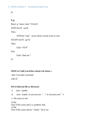 RHCSA in Redhat 7 – by Navdeep Singh Jimmy
Fi
E.g:
Read –p “enter value” VALUE
If [$VALUE –eq 0]
Then
###Echo “yup” (your choice wanna write or not)
Elif [$VALUE –ge 0]
Then
Echo “YUP”
Else
Echo “find out ”
Fi
##### as I told you before about exit status :-
date # run date command
echo $?
### to find out file or directory
-f (test –f path)
-d (test -d path or you can use “ ! –d /etc/yum.conf “)
-e file exists or not
-h file
True if file exists and is a symbolic link.
-k file
True if file exists and its ‘‘sticky’’ bit is set.
 