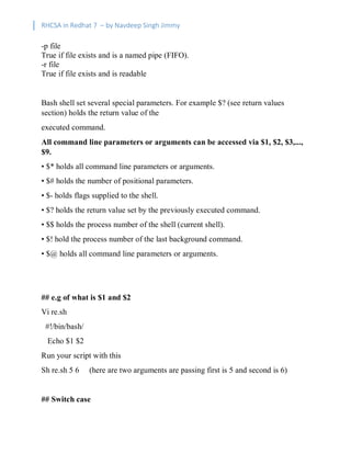 RHCSA in Redhat 7 – by Navdeep Singh Jimmy
-p file
True if file exists and is a named pipe (FIFO).
-r file
True if file exists and is readable
Bash shell set several special parameters. For example $? (see return values
section) holds the return value of the
executed command.
All command line parameters or arguments can be accessed via $1, $2, $3,...,
$9.
• $* holds all command line parameters or arguments.
• $# holds the number of positional parameters.
• $- holds flags supplied to the shell.
• $? holds the return value set by the previously executed command.
• $$ holds the process number of the shell (current shell).
• $! hold the process number of the last background command.
• $@ holds all command line parameters or arguments.
## e.g of what is $1 and $2
Vi re.sh
#!/bin/bash/
Echo $1 $2
Run your script with this
Sh re.sh 5 6 (here are two arguments are passing first is 5 and second is 6)
## Switch case
 