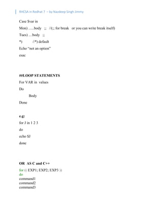 RHCSA in Redhat 7 – by Navdeep Singh Jimmy
Case $var in
Mon) …..body ;; //(;; for break or you can write break itself)
Tues) …body ;;
*) //*) default
Echo “not an option”
esac
##LOOP STATEMENTS
For VAR in values
Do
Body
Done
e.g:
for J in 1 2 3
do
echo $J
done
OR AS C and C++
for (( EXP1; EXP2; EXP3 ))
do
command1
command2
command3
 