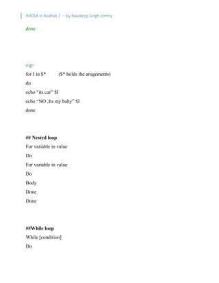 RHCSA in Redhat 7 – by Navdeep Singh Jimmy
done
e.g:-
for I in $* ($* holds the arugements)
do
echo “its car” $I
echo “NO ,Its my baby” $I
done
## Nested loop
For variable in value
Do
For variable in value
Do
Body
Done
Done
##While loop
While [condition]
Do
 