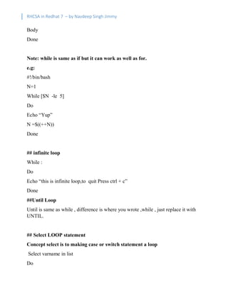 RHCSA in Redhat 7 – by Navdeep Singh Jimmy
Body
Done
Note: while is same as if but it can work as well as for.
e.g:
#!/bin/bash
N=1
While [$N -le 5]
Do
Echo “Yup”
N =$((++N))
Done
## infinite loop
While :
Do
Echo “this is infinite loop,to quit Press ctrl + c”
Done
##Until Loop
Until is same as while , difference is where you wrote ,while , just replace it with
UNTIL.
## Select LOOP statement
Concept select is to making case or switch statement a loop
Select varname in list
Do
 