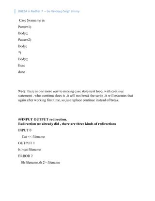 RHCSA in Redhat 7 – by Navdeep Singh Jimmy
Case $varname in
Pattern1)
Body;;
Pattern2)
Body;
*)
Body;;
Esac
done
Note: there is one more way to making case statement loop, with continue
statement , what continue does is ,it will not break the scriot ,it will executes that
again after working first time, so just replace continue instead of break.
##INPUT OUTPUT redirection.
Redirection we already did , there are three kinds of redirections
INPUT 0
Cat << filename
OUTPUT 1
ls >cat filename
ERROR 2
Sh filename.sh 2> filename
 
