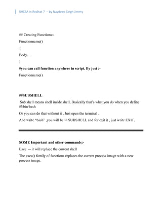 RHCSA in Redhat 7 – by Navdeep Singh Jimmy
## Creating Functions:-
Functionname()
{
Body….
}
#you can call function anywhere in script. By just :-
Functionname()
##SUBSHELL
Sub shell means shell inside shell, Basically that’s what you do when you define
#!/bin/bash
Or you can do that without it , Just open the terminal .
And write “bash” ,you will be in SUBSHELL and for exit it , just write EXIT.
SOME Important and other commands:-
Exec -- it will replace the current shell
The exec() family of functions replaces the current process image with a new
process image.
 