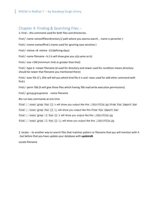 RHCSA in Redhat 7 – by Navdeep Singh Jimmy
Chapter 4: Finding & Searching Files :-
1: Find :- this command used for both files and directories .
Find / -name nameoffileordirectory (/ path where you wanna search , -name is peramter )
Find / -iname nameoffind (-iname used for ignoring case sensitive )
Find / -mtime +8 -mtime -13 (defining days)
Find / -name filename –ls (-ls will show give you o/p same as ls)
Find / -size +1M (minimum 1mb or greater than that)
Find / -type d –newer filename (d used for directory and newer used for condition means directory
should be newer that filename you mentioned there)
Find / -exec file {} ; (file will tell you which kind file it is and –exec used for add other command with
find )
Find / -perm 766 (it will give those files which having 766 read write execution permissions)
Find / -group groupname -name filename
#to run two commands at one time
find . -exec grep foo {} + will show you output like this ./dir/file.py:from foo import bar
find . -exec grep foo {} ; will show you output like this from foo import bar
find . -exec grep -l foo {} + will show you output like this ./dir/file.py
find . -exec grep -l foo {} ; will show you output like this ./dir/file.py
2. locate :- its another way to search files that matches pattern or filename that you will mention with it
. but before that you have update your database with updatedb
Locate filename
 