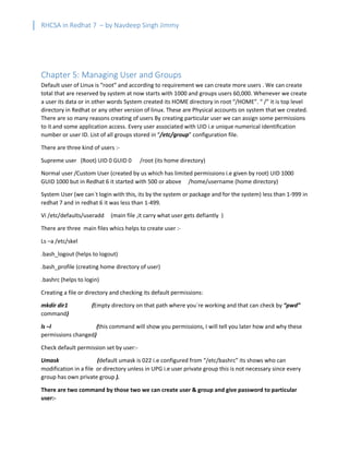RHCSA in Redhat 7 – by Navdeep Singh Jimmy
Chapter 5: Managing User and Groups
Default user of Linux is “root” and according to requirement we can create more users . We can create
total that are reserved by system at now starts with 1000 and groups users 60,000. Whenever we create
a user its data or in other words System created its HOME directory in root “/HOME”. “ /” it is top level
directory in Redhat or any other version of linux. These are Physical accounts on system that we created.
There are so many reasons creating of users By creating particular user we can assign some permissions
to it and some application access. Every user associated with UID i.e unique numerical identification
number or user ID. List of all groups stored in “/etc/group” configuration file.
There are three kind of users :-
Supreme user (Root) UID 0 GUID 0 /root (its home directory)
Normal user /Custom User (created by us which has limited permissions i.e given by root) UID 1000
GUID 1000 but in Redhat 6 it started with 500 or above /home/username (home directory)
System User (we can`t login with this, its by the system or package and for the system) less than 1-999 in
redhat 7 and in redhat 6 it was less than 1-499.
Vi /etc/defaults/useradd (main file ,it carry what user gets defiantly )
There are three main files whics helps to create user :-
Ls –a /etc/skel
.bash_logout (helps to logout)
.bash_profile (creating home directory of user)
.bashrc (helps to login)
Creating a file or directory and checking its default permissions:
mkdir dir1 (Empty directory on that path where you`re working and that can check by “pwd”
command)
ls –l (this command will show you permissions, I will tell you later how and why these
permissions changed)
Check default permission set by user:-
Umask (default umask is 022 i.e configured from “/etc/bashrc” its shows who can
modification in a file or directory unless in UPG i.e user private group this is not necessary since every
group has own private group ).
There are two command by those two we can create user & group and give password to particular
user:-
 