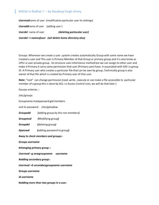 RHCSA in Redhat 7 – by Navdeep Singh Jimmy
Usermodname of user (modification particular user its settings)
Useraddname of user (adding user )
Userdel name of user (deleting partocular user)
Userdel –r nameofuser (wil delete home directory also)
Groups: Whenever we create a user ,system creates automatically Group with same name we have
created a user and This user is Primary Member of that Group or primary group and it is also know as
UPG i.e user private group . Its structure uses Inheritance method but we can assign to other user and
make it Primary.it carry same permission that user (Primary user) have. It associated with GID i.e group
ID. A Primary user who creates a particular file that can be own by group ,Technically group is also
owner of that file which is created by Primary user of that user.
Note: “root” can change permission (read ,write , execute or can make a file accessible to particular
member of a group this is done by ACL i.e Access Control Lists, we will do that later ).
Gourps enteries :-
/etc/groups
Groupname:maskpasswrd:gid:members
and its password . /etc/gshadow
Groupadd (adding group by this not members)
Groupmod (Modifying group)
Groupdel (deleting group)
Gpasswd (adding password to group)
#way to check members and groups:-
Groups username
#changing primary group :-
Usermod –g newgroupname username
#adding secondary group:-
Usermod –G secondarygroupname username
Groups username
Id username
#adding more than two groups in a user.
 