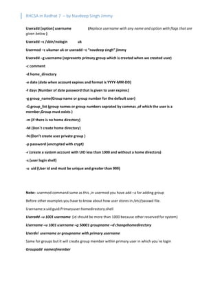 RHCSA in Redhat 7 – by Navdeep Singh Jimmy
Useradd [option] username (Replace username with any name and option with flags that are
given below )
Useradd –s /sbin/nologin uk
Usermod –c ukumar uk or useradd –c “navdeep singh” jimmy
Useradd –g username (represents primary group which is created when we created user)
-c comment
-d home_directory
-e date (date when account expires and format is YYYY-MM-DD)
-f days (Number of date password that is given to user expires)
-g group_name(Group name or group number for the default user)
-G group_list (group names or group numbers seprated by commas ,of which the user is a
member,Group must exists )
-m (if there is no home directory)
-M (Don`t create home directory)
-N (Don’t create user private group )
-p password (encrypted with crypt)
-r (create a system account with UID less than 1000 and without a home directory)
-s (user login shell)
-u uid (User id and must be unique and greater than 999)
Note:- usermod command same as this ,in usermod you have add –a for adding group
Before other examples you have to know about how user stores in /etc/passwd file.
Username:x:uid:guid:Primaryuser:homedirectory:shell
Useradd –u 1001 username (id should be more than 1000 because other reserved for system)
Username –u 1001 username –g 50001 groupname –d changehomedirectory
Userdel username or groupname with primary username
Same for groups but it will create group member within primary user in which you`re login
Groupadd nameofmember
 