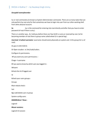 RHCSA in Redhat 7 – by Navdeep Singh Jimmy
Groupdel nameofmember
Su or root commands are known as System Administrator commands. There are so many tasks that can
only perform by root only for that sometimes we have to login into user from our other working shell
from other physical account.
Su (su is the command for entering into root directly and after that you have to enter
password of root if there is any.)
There a is another way , As I told you before there are few GUID i.e carry or reversed by root ,So for
becoming member of root there is group name called wheel (it is special tag )
Usermod –G wheel username (username should exists physically on system and –G for group list i.e of
root)
Or give it UID-0 GID-0.
Or Open visudors or /etc/sudo/sudors.
Configure its permissions.
#if you want any users permissions :-
Chage –l username
#if you wanna know by which user you logged in:-
Whoami
#check the id of logged user
Id
#check your users groups:-
Groups
#last reboot check:-
last
#gui add delete user or group
System-config-users
#####REdhat 7 New:-
Loginctl
##user sessions:
Loginctl int-session
 