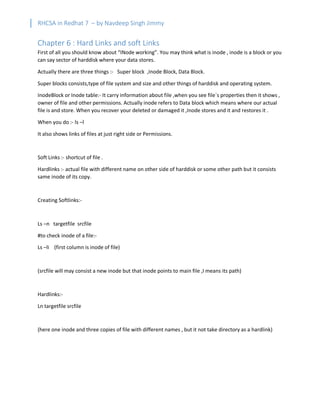 RHCSA in Redhat 7 – by Navdeep Singh Jimmy
Chapter 6 : Hard Links and soft Links
First of all you should know about “INode working”. You may think what is inode , inode is a block or you
can say sector of harddisk where your data stores.
Actually there are three things :- Super block ,Inode Block, Data Block.
Super blocks consists,type of file system and size and other things of harddisk and operating system.
InodeBlock or Inode table:- It carry information about file ,when you see file`s properties then it shows ,
owner of file and other permissions. Actually inode refers to Data block which means where our actual
file is and store. When you recover your deleted or damaged it ,Inode stores and it and restores it .
When you do :- ls –l
It also shows links of files at just right side or Permissions.
Soft Links :- shortcut of file .
Hardlinks :- actual file with different name on other side of harddisk or some other path but it consists
same inode of its copy.
Creating Softlinks:-
Ls –n targetfile srcfile
#to check inode of a file:-
Ls –li (first column is inode of file)
(srcfile will may consist a new inode but that inode points to main file ,I means its path)
Hardlinks:-
Ln targetfile srcfile
(here one inode and three copies of file with different names , but it not take directory as a hardlink)
 