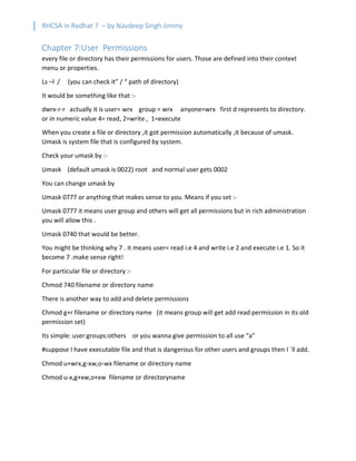 RHCSA in Redhat 7 – by Navdeep Singh Jimmy
Chapter 7:User Permissions
every file or directory has their permissions for users. Those are defined into their context
menu or properties.
Ls –l / (you can check it” / “ path of directory)
It would be something like that :-
dwrx-r-r actually it is user= wrx group = wrx anyone=wrx first d represents to directory.
or in numeric value 4= read, 2=write , 1=execute
When you create a file or directory ,it got permission automatically ,it because of umask.
Umask is system file that is configured by system.
Check your umask by :-
Umask (default umask is 0022) root and normal user gets 0002
You can change umask by
Umask 0777 or anything that makes sense to you. Means if you set :-
Umask 0777 it means user group and others will get all permissions but in rich administration
you will allow this .
Umask 0740 that would be better.
You might be thinking why 7 . it means user= read i.e 4 and write i.e 2 and execute i.e 1. So it
become 7 .make sense right!
For particular file or directory :-
Chmod 740 filename or directory name
There is another way to add and delete permissions
Chmod g+r filename or directory name (it means group will get add read permission in its old
permission set)
Its simple: user:groups:others or you wanna give permission to all use “a”
#suppose I have executable file and that is dangerous for other users and groups then I `ll add.
Chmod u+wrx,g-xw,o-wx filename or directory name
Chmod u-x,g+xw,o+xw filename or directoryname
 