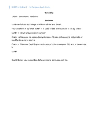 RHCSA in Redhat 7 – by Navdeep Singh Jimmy
OwnerShip
Chown ownername newowner
Attributes
Lsattr and chattr to change attributes of file and folder.
You can check it by “man lsattr” it Is used to see attributes i.e is set by chattr
Lsattr –v (it will show version number)
Chattr +a filename (a append only,it means file can only append not delete or
modify) to remove add –a
Chattr –i filename (by this you cant append not even copy a file) and +I to remove
it
Lsattr
By attributes you can add and change some permission of file.
 