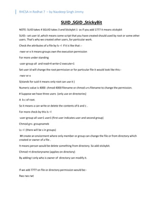 RHCSA in Redhat 7 – by Navdeep Singh Jimmy
SUID ,SGID ,StickyBit
NOTE: SUID takes 4 SGUID takes 3 and Stickybit 1 os if you add 1777 it means stickybit
SUID:- set user id ,which means some script that you have created should used by root or some other
users. That’s why we created other users ,for particular work.
Check the attributes of a file by ls –l if it is like that :-
-rwxr-xr-x it means groups own the execution permission
For more under standing
-user-group-all and read=4 write=2 execute=1
Set user id will change the root permission or for particular file it would look like this:-
-rwsr-xr-x
S(stands for suid it means only root can use it )
Numeric value is 4000 chmod 4000 filename or chmod u+s filename to change the permission.
# Suppose we have three users (only use on directories)
A b c of root.
So it means a can write or delete the contents of b and c .
For more check by this ls –l
-user-group-all user1 user1 (first user indicates user and second group)
Chmod g+s groupnameb
Ls –l (there will be s in groups)
## create an enviorment where only member or group can change the file or from directory which
created or owner of a file .
It means person would be delete something from directory. So add stickybit.
Chmod +t directoryname (applies on directory)
By adding t only who is owner of directory can modify it.
If we add 7777 on file or directory permission would be:-
Rws rws rwt
 