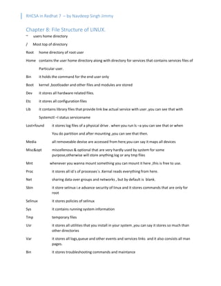 RHCSA in Redhat 7 – by Navdeep Singh Jimmy
Chapter 8: File Structure of LINUX.
~ users home directory
/ Most top of directory
Root home directory of root user
Home contains the user home directory along with directory for services that contains services files of
Particular user.
Bin it holds the command for the end user only
Boot kernel ,bootloader and other files and modules are stored
Dev it stores all hardware related files.
Etc it stores all configuration files
Lib it contains library files that provide link bw actual service with user ,you can see that with
Systemctl –l status servicename
Lost+found it stores log files of a physical drive . when you run ls –a you can see that or when
You do partition and after mounting ,you can see that then.
Media all removeable devise are accessed from here,you can say it maps all devices
Misc&opt miscellenous & optional that are very hardly used by system for some
purpose,otherwise will store anything.log or any tmp files
Mnt whenever you wanna mount something you can mount it here ,this is free to use.
Proc it stores all id`s of processes`s .Kernal reads everything from here.
Net sharing data over groups and networks , but by default is blank.
Sbin it store selinux i.e advance security of linux and it stores commands that are only for
root
Selinux it stores policies of selinux
Sys it contains running system information
Tmp temporary files
Usr it stores all utilities that you install in your system ,you can say it stores so much than
other directories
Var it stores all logs,queue and other events and services links and it also consists all man
pages.
Bin it stores troubleshooting commands and maintance
 