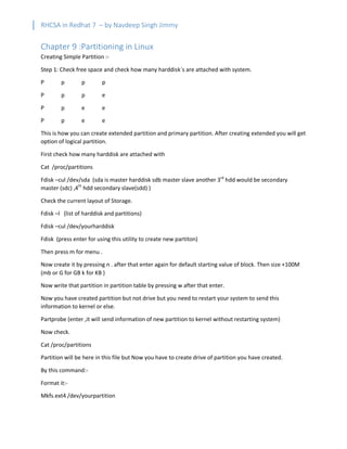 RHCSA in Redhat 7 – by Navdeep Singh Jimmy
Chapter 9 :Partitioning in Linux
Creating Simple Partition :-
Step 1: Check free space and check how many harddisk`s are attached with system.
P p p p
P p p e
P p e e
P p e e
This is how you can create extended partition and primary partition. After creating extended you will get
option of logical partition.
First check how many harddisk are attached with
Cat /proc/partitions
Fdisk –cul /dev/sda (sda is master harddisk sdb master slave another 3rd
hdd would be secondary
master (sdc) ,4th
hdd secondary slave(sdd) )
Check the current layout of Storage.
Fdisk –l (list of harddisk and partitions)
Fdisk –cul /dev/yourharddisk
Fdisk (press enter for using this utility to create new partiton)
Then press m for menu .
Now create it by pressing n . after that enter again for default starting value of block. Then size +100M
(mb or G for GB k for KB )
Now write that partition in partition table by pressing w after that enter.
Now you have created partition but not drive but you need to restart your system to send this
information to kernel or else.
Partprobe (enter ,it will send information of new partition to kernel without restarting system)
Now check.
Cat /proc/partitions
Partition will be here in this file but Now you have to create drive of partition you have created.
By this command:-
Format it:-
Mkfs.ext4 /dev/yourpartition
 