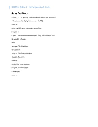 RHCSA in Redhat 7 – by Navdeep Singh Jimmy
Swap Partition:-
Parted –l (it will give you list of all harddisks and partitions)
#Check virtual and physical memory (RAM )
Free –m
#check which swap memory is on and use.
Swapon –s
Create a partition with 82 Id ,means swap partition with fdisk
Now add it in fstab .
Now
Mkswap /dev/partition
Now start it
Swap –a /dev/partitionname
Check it shows in :-
Free –m
For Off the swap partition
Swapoff /dev/partition
Check again
Free –m
 