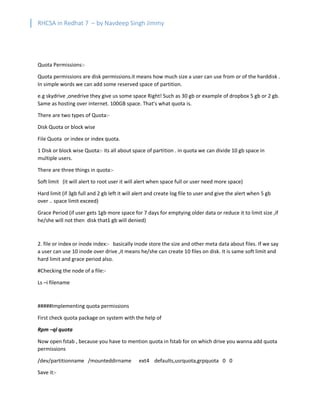 RHCSA in Redhat 7 – by Navdeep Singh Jimmy
Quota Permissions:-
Quota permissions are disk permissions.it means how much size a user can use from or of the harddisk .
In simple words we can add some reserved space of partition.
e.g skydrive ,onedrive they give us some space Right! Such as 30 gb or example of dropbox 5 gb or 2 gb.
Same as hosting over internet. 100GB space. That’s what quota is.
There are two types of Quota:-
Disk Quota or block wise
File Quota or index or index quota.
1 Disk or block wise Quota:- its all about space of partition . in quota we can divide 10 gb space in
multiple users.
There are three things in quota:-
Soft limit (it will alert to root user it will alert when space full or user need more space)
Hard limit (if 3gb full and 2 gb left it will alert and create log file to user and give the alert when 5 gb
over .. space limit exceed)
Grace Period (if user gets 1gb more space for 7 days for emptying older data or reduce it to limit size ,if
he/she will not then disk that1 gb will denied)
2. file or index or inode index:- basically inode store the size and other meta data about files. If we say
a user can use 10 inode over drive ,it means he/she can create 10 files on disk. It is same soft limit and
hard limit and grace period also.
#Checking the node of a file:-
Ls –i filename
#####Implementing quota permissions
First check quota package on system with the help of
Rpm –ql quota
Now open fstab , because you have to mention quota in fstab for on which drive you wanna add quota
permissions
/dev/partitionname /mounteddirname ext4 defaults,usrquota,grpquota 0 0
Save it:-
 