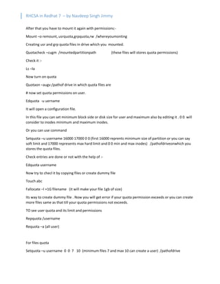 RHCSA in Redhat 7 – by Navdeep Singh Jimmy
After that you have to mount it again with permissions:-
Mount –o remount, usrquota,grpquota,rw /whereyoumonting
Creating usr and grp quota files in drive which you mounted.
Quotacheck –cugm /mountedpartitionpath (these files will stores quota permissions)
Check it :-
Ls –la
Now turn on quota
Quotaon –augv /pathof drive in which quota files are
# now set quota permissions on user.
Edquota -u uername
It will open a configuration file.
In this file you can set minimum block side or disk size for user and maximum also by editing it . 0 0 will
consider to inodes minimum and maximum inodes.
Or you can use command
Setquota –u username 16000 17000 0 0 (first 16000 reprents minimum size of partition or you can say
soft limit and 17000 represents max hard limit and 0 0 min and max inodes) /pathofdriveonwhich you
stores the quota files.
Check entries are done or not with the help of :-
Edquota username
Now try to checl it by copying files or create dummy file
Touch abc
Fallocate –l +1G filename (it will make your file 1gb of size)
Its way to create dummy file . Now you will get error if your quota permission exceeds or you can create
more files same as that till your quota permissions not exceeds.
TO see user quota and its limit and permissions
Repquota /username
Requota –a (all user)
For files quota
Setquota –u username 0 0 7 10 (minimum files 7 and max 10 can create a user) /pathofdrive
 