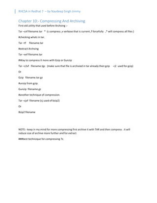 RHCSA in Redhat 7 – by Navdeep Singh Jimmy
Chapter 10:- Compressing And Archiving
First old utility that used before Archving :-
Tar –cvf filename.tar * (c compress ,v verbose that is current ,f forcefully ,* will compress all files )
#checking whats in tar.
Tar –tf filename.tar
#extract Archving
Tar –xvf filename.tar
#Way to compress it more with Gzip or Gunzip
Tar –c2vf filename.tgz (make sure that file is archivied in tar already then gzip -c2 used for gzip)
Or
Gzip filename.tar.gz
#unzip from gzip.
Gunzip filename.gz
#another technique of compression.
Tar –cjvf filename (cj used of bzip2)
Or
Bzip2 filename
NOTE:- keep in my mind for more compressing first archive it with TAR and then compress . it will
reduce size of archive more further and for extract
###best technizque for compressing 7z.
 