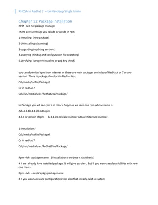 RHCSA in Redhat 7 – by Navdeep Singh Jimmy
Chapter 11: Package Installation
RPM –red hat package manager
There are five things you can do or we do in rpm
1-Installing (new package)
2-Uninstalling (cleanning)
3-upgrading (updating versions)
4.querying (finding and configuration file searching)
5.veryfying (properly installed or gpg key check)
you can download rpm from internet or there are main packages are in iso of Redhat 6 or 7 or any
version. There is package directory in Redhat iso .
Cd /media/isofile/Package/
Or in redhat 7
Cd /run/media/user/Redhat7iso/Package/
In Package you will see rpm`s in colors. Suppose we have one rpm whose name is
Zsh.4.3.10-4.1.el6.i686 rpm
4.3.1 is version of rpm & 4.1.el6 release number i686 architecture number.
1-Installation:-
Cd /media/isofile/Package/
Or in redhat 7
Cd /run/media/user/Redhat7iso/Package/
Rpm –ivh packagenname (i installation v verbose h hashcheck )
# if we already have installed package. It will give you alert. But if you wanna replace old files with new
one then:-
Rpm –ivh - -replacepkgs packagename
# if you wanna replace configurations files also that already exist in system
 