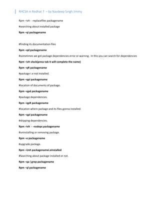 RHCSA in Redhat 7 – by Navdeep Singh Jimmy
Rpm –ivh - -replacefiles packagename
#searching about installed package
Rpm –qi packagename
#finding its documentation files
Rpm –qd packagename
#sometimes we got package dependencies error or warning . In this you can search for dependencies
Rpm –ivh vlock(press tab it will complete the name)
Rpm –qR packagename
#package i.e not installed.
Rpm –qpi packagename
#location of documents of package.
Rpm –qpd packagename
#package dependencies.
Rpm –qpR packagename
#location where package and its files gonna installed.
Rpm –qpl packagename
#skipping dependencies.
Rpm –ivh - -nodeps packagename
#uninstalling or removing package.
Rpm –e packagename
#upgrade package.
Rpm –Uvh packagenamei.einstalled
#Searching about package installed or not.
Rpm –qa |grep packagename
Rpm –ql packagename
 