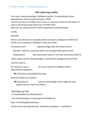 RHCSA in Redhat 7 – by Navdeep Singh Jimmy
YUM -yellow dog modifier
Yum server advance package installation method . It automatically solves
dependencies that we install manually in RPM.
but first we have to configure yum server.it is advance version of YUP server i.e
used in old versions when there was no YUM server.
there are two ways by which it solves dependencies automatically.
Locally
Network
There is one directory or repo data which we have to configure for YUM. First
install yum. It would be in Redhat iso with yum name.
Vi /etc/yum.conf (global configuration file of yum server)
Cahcedir = path (it is directory where our package header gonna save)
Keepcahce=0 (you wanna save cache or not if yes then place 0 with 1)
Other options are for check packages`s architecture and gpg key and all that.
Last line which is :-
#in /etc/yum.repo.d (it is save repo file or database where
dependencies available )
è Cd /etc/yum.repo.d/filename.repo
And yum Plugins are stored in
è Cd /etc/yum/ (you can check plugin ,there might be some
plugins you can check it by editor)
## Configuring YUM
1. Create database for dependencies.
First install package of createrepo from Redhat iso.
Rpm –ivh /Packages/createrepo….
(it will ask for two dependencies deltarpm and python .. install both )
 