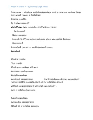 RHCSA in Redhat 7 – by Navdeep Singh Jimmy
Createrepo - -database pathofpackages (you need to copy your package folder
there which you got in Redhat iso)
Creating repo file.
Cd /etc/yum.repo.d/
Vi rhel7.repo (you can replace rhel7 with any name)
[writename]
Name=anyname
Baseurl=file:///yourpackagepathname where you created database
Gpgcheck=0
#now check yum server working properly or not.
Yum check
#finding repolist
Yum repolist
#finding any package with yum.
Yum search packagename
#installing package
Yum install packagename (it will install dependencies automatically
,we have set the repo data…it will ask for installation or not)
Without any prompt and it will install automatically .
Yum –y install packagename
#updating package.
Yum update packagename
#Check list of installed packages.
 