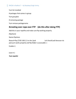 RHCSA in Redhat 7 – by Navdeep Singh Jimmy
Yum list installed
# packages that comes in group
Yum grouplist
# removing package
Yum remove packagename
#creating over repo over FTP (do this after doing FTP)
Add this in your repofile and make sure ftp working properly.
[ftpshare]
Name=ftpshare
Baseurl=ftp://192.168.1.2 or dns /pub (url should pub because via
pub yum works properly and ftp folder is accessable )
Enable=1
(save it )
Yum repolist
 