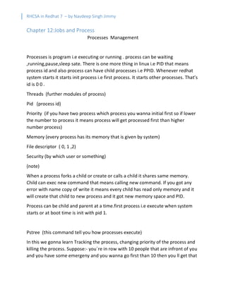 RHCSA in Redhat 7 – by Navdeep Singh Jimmy
Chapter 12:Jobs and Process
Processes Management
Processes is program i.e executing or running . process can be waiting
,running,pause,sleep sate. There is one more thing in linux i.e PID that means
process id and also process can have child processes i.e PPID. Whenever redhat
system starts it starts init process i.e first process. It starts other processes. That’s
id is 0 0 .
Threads (further modules of process)
Pid (process id)
Priority (if you have two process which process you wanna initial first so if lower
the number to process it means process will get processed first than higher
number process)
Memory (every process has its memory that is given by system)
File descriptor ( 0, 1 ,2)
Security (by which user or something)
(note)
When a process forks a child or create or calls a child it shares same memory.
Child can exec new command that means calling new command. If you got any
error with name copy of write it means every child has read only memory and it
will create that child to new process and it got new memory space and PID.
Process can be child and parent at a time.first process i.e execute when system
starts or at boot time is init with pid 1.
Pstree (this command tell you how processes execute)
In this we gonna learn Tracking the process, changing priority of the process and
killing the process. Suppose:- you`re in row with 10 people that are infront of you
and you have some emergeny and you wanna go first than 10 then you ll get that
 