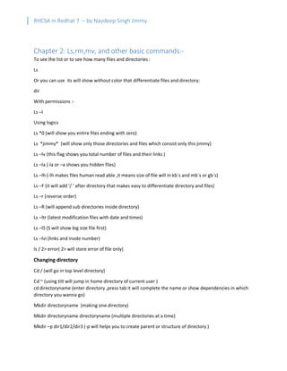 RHCSA in Redhat 7 – by Navdeep Singh Jimmy
Chapter 2: Ls,rm,mv, and other basic commands:-
To see the list or to see how many files and directories :
Ls
Or you can use its will show without color that differentiate files and directory:
dir
With permissions :-
Ls –l
Using logics
Ls *0 (will show you entire files ending with zero)
Ls *jimmy* (will show only those directories and files which consist only this jimmy)
Ls –lv (this flag shows you total number of files and their links )
Ls –la (-la or –a shows you hidden files)
Ls –lh (-lh makes files human read able ,it means size of file will in kb`s and mb`s or gb`s)
Ls –F (it will add ‘/ ’ after directory that makes easy to differentiate directory and files)
Ls –r (reverse order)
Ls –R (will append sub directories inside directory)
Ls –ltr (latest modification files with date and times)
Ls –lS (S will show big size file first)
Ls –lvi (links and inode number)
ls / 2> error( 2> will store error of file only)
Changing directory
Cd / (will go in top level directory)
Cd ~ (using tilt will jump in home directory of current user )
cd directoryname (enter directory ,press tab it will complete the name or show dependencies in which
directory you wanna go)
Mkdir directoryname (making one directory)
Mkdir directoryname directoryname (multiple directories at a time)
Mkdir –p dir1/dir2/dir3 (-p will helps you to create parent or structure of directory )
 