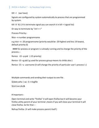 RHCSA in Redhat 7 – by Navdeep Singh Jimmy
Kill –l (we have)
Signals are configured by system automatically to process that are programmed
by system.
Kill -9 %1 (-9 is terminate signal you can search it in kill –l signal list)
Or way to terminate by “ctrl + t “
Process Priority:-
Nice –n number programname
e.g nice –n -20 programname (priority would be -20 highest and less 19 lowest,
default priority 0)
#### for process or program I.e already running and to change the priority of the
process.:-
Renice -15 –p pid (-15 priority)
Renice -15 –g pid (-g used for process group means its childs also )
Renice -15 –u username (it will change the priority of particular user`s process`s )
Multiple commands and sending their output to one file .
$(date;who | wc -l) >>logfile
$(cd /usr;du)&
# Important:-
Open terminal and write “firefox”.it will open firefox but it will become your
firefox utility parent of your terminal ,means if you will close your terminal it will
close firefox. So for that :-
Nohup firefox (it will make process parent itself )
 