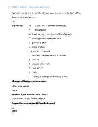 RHCSA in Redhat 7 – by Navdeep Singh Jimmy
# you can change priority or kill and track a process from inside “top” utility
Open terminal and write :-
Top
By pressing :- M it will short al process by memory
P CPu process
W it will save or create a output file of process
O sorting process by requirement
c processes path
k killing process
z running process first
r renice or changing priority of process
1 total cpu`s
d process refresh rate
A split screen
h help
I hide load average bar from top utility.
#Redhat 7 Latest commands:-
Lstopo-no-graphics
Lscpu
#to check which version you`re using :-
Uname –a or cat /etc/redhat-release
Other Command for REDHAT 6 and 7
sar
iostat
ss
 