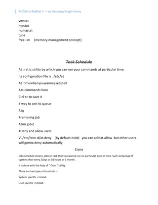 RHCSA in Redhat 7 – by Navdeep Singh Jimmy
vmstat
mpstat
numastat
tuna
free –m (memory management concept)
Task Schedule
At :- at is utility by which you can run your commands at particular time.
Its configuration file is . /etc/at
At timewhenyouwannaexecuteit
At> commands here
Ctrl +c to save it
# way to see its queue
Atq
#removing job
Atrm jobid
#Deny and allow users
Vi /etc/cron.d/at.deny (by default exist) you can add at.allow but other users
will gonna deny automatically
Crons
Jobs schedule means ,jobs or task that you wanna run on particular date or time. Such as backup of
system after every 2days or 10 hours or 1 month .
It is done with the help of “ Cron “ utility.
There are two types of crontabs :-
System specific crontab
User specific crontab
 