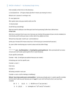 RHCSA in Redhat 7 – by Navdeep Singh Jimmy
# all crontabs or their list is in this directory:-
Ls /var/spool/cron (if it give empty o/p then it means you having no crons )
#check cron`s process is running or not.
Ps –aux |grep cron
#for system wise crons,you need to edit cron file
Vi /etc/crontab
(it will tell you everything)
Now you want to add your cron then go to last line by pressing G after that o Write here:-
# Your cron
(this line is comment line in your cron ,here you can mention the purpose of your cron,its medatory to
remind why and for what you have or other admin has added cron here
Minute hour day week month user commandstorun
(write your minutes 59 it means every hour`s 59 minute your command will execute )
So, save it after mentioning your numeric values and also other things
e.g
* * * * * root /usr/bin/uptime >> /root/uptime.systemuptime.txt (this command will run every
minute and it will create systemuptime file in root/ directory)
# user specific commands
Crontab --help (it will give you options how you can create )
# checking user cron for specific user.
Crontab –u root –l
# all crons
Crontab –l
#Creating crontab in root user
Crontab –u root –e (e for making or modifying )
Minute hours days weeks years commandhere (syntax you already seen in system specific crontabs
but here don’t add any user because you`re logged in user and it will work only in user you have
created)
30 0 1 1,6,12 ls ( - 00:30 hrs on 1st
jan june dec.)
0 0 1,10,12 - ls (midnight on 1st
10th
and 12th
of month )
 