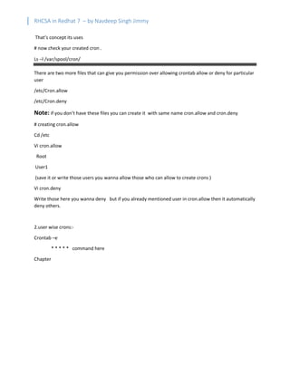 RHCSA in Redhat 7 – by Navdeep Singh Jimmy
That’s concept its uses
# now check your created cron .
Ls –l /var/spool/cron/
There are two more files that can give you permission over allowing crontab allow or deny for particular
user
/etc/Cron.allow
/etc/Cron.deny
Note: if you don’t have these files you can create it with same name cron.allow and cron.deny
# creating cron.allow
Cd /etc
Vi cron.allow
Root
User1
(save it or write those users you wanna allow those who can allow to create crons )
Vi cron.deny
Write those here you wanna deny but if you already mentioned user in cron.allow then it automatically
deny others.
2.user wise crons:-
Crontab –e
* * * * * command here
Chapter
 